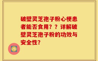 破壁灵芝孢子粉心梗患者能否食用？？详解破壁灵芝孢子粉的功效与安全性？