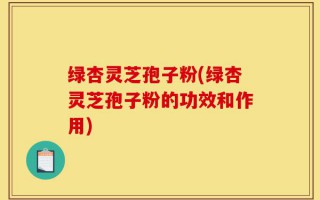 绿杏灵芝孢子粉(绿杏灵芝孢子粉的功效和作用)