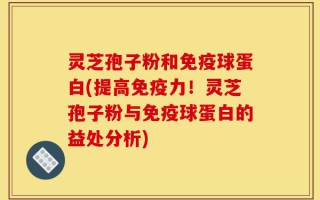 灵芝孢子粉和免疫球蛋白(提高免疫力！灵芝孢子粉与免疫球蛋白的益处分析)