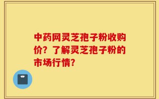 中药网灵芝孢子粉收购价？了解灵芝孢子粉的市场行情？