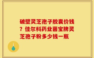破壁灵芝孢子胶囊价钱？佳尔科药业菌宝牌灵芝孢子粉多少钱一瓶