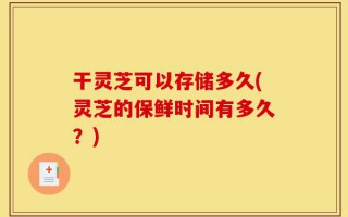 干灵芝可以存储多久(灵芝的保鲜时间有多久？)