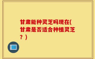 甘肃能种灵芝吗现在(甘肃是否适合种植灵芝？)