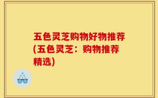 五色灵芝购物好物推荐(五色灵芝：购物推荐精选)