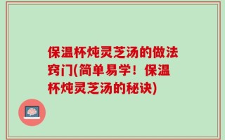 保温杯炖灵芝汤的做法窍门(简单易学！保温杯炖灵芝汤的秘诀)
