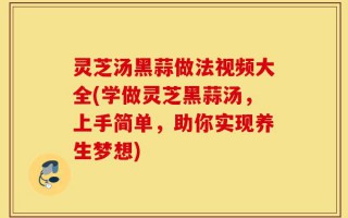 灵芝汤黑蒜做法视频大全(学做灵芝黑蒜汤，上手简单，助你实现养生梦想)