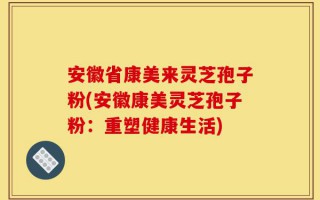 安徽省康美来灵芝孢子粉(安徽康美灵芝孢子粉：重塑健康生活)