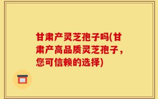 甘肃产灵芝孢子吗(甘肃产高品质灵芝孢子，您可信赖的选择)