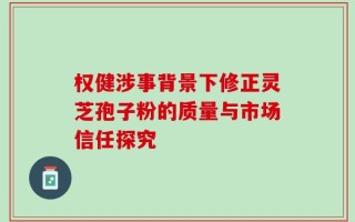权健涉事背景下修正灵芝孢子粉的质量与市场信任探究