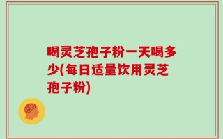 喝灵芝孢子粉一天喝多少(每日适量饮用灵芝孢子粉)