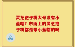 灵芝孢子粉大号没有小蓝帽？市面上的灵芝孢子粉都是带小蓝帽的吗
