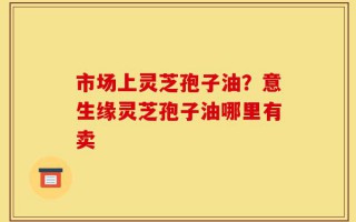 市场上灵芝孢子油？意生缘灵芝孢子油哪里有卖