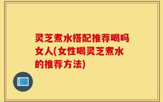 灵芝煮水搭配推荐喝吗女人(女性喝灵芝煮水的推荐方法)
