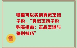哪里可以买到真灵芝孢子粉_“真灵芝孢子粉购买指南：正品渠道与鉴别技巧”