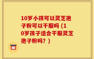 10岁小孩可以灵芝孢子粉可以干服吗 (10岁孩子适合干服灵芝孢子粉吗？)
