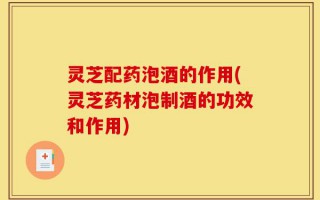 灵芝配药泡酒的作用(灵芝药材泡制酒的功效和作用)