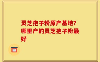 灵芝孢子粉原产基地？哪里产的灵芝孢子粉最好