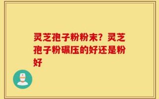 灵芝孢子粉粉末？灵芝孢子粉碾压的好还是粉好