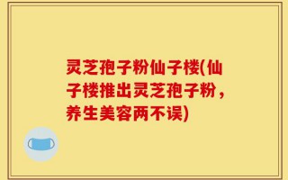 灵芝孢子粉仙子楼(仙子楼推出灵芝孢子粉，养生美容两不误)