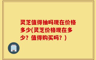 灵芝值得抽吗现在价格多少(灵芝价格现在多少？值得购买吗？)