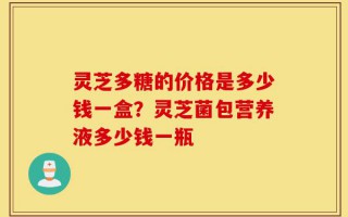 灵芝多糖的价格是多少钱一盒？灵芝菌包营养液多少钱一瓶