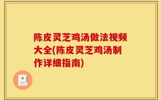 陈皮灵芝鸡汤做法视频大全(陈皮灵芝鸡汤制作详细指南)