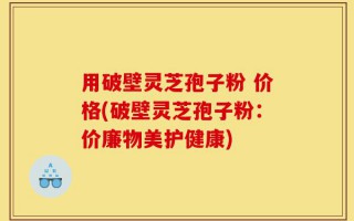 用破壁灵芝孢子粉 价格(破壁灵芝孢子粉：价廉物美护健康)