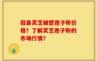 冠县灵芝破壁孢子粉价格？了解灵芝孢子粉的市场行情？