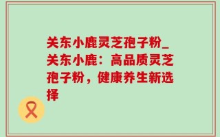 关东小鹿灵芝孢子粉_关东小鹿：高品质灵芝孢子粉，健康养生新选择