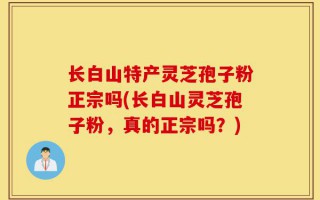 长白山特产灵芝孢子粉正宗吗(长白山灵芝孢子粉，真的正宗吗？)