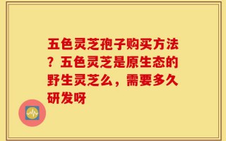 五色灵芝孢子购买方法？五色灵芝是原生态的野生灵芝么，需要多久研发呀