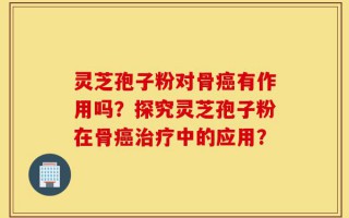 灵芝孢子粉对骨癌有作用吗？探究灵芝孢子粉在骨癌治疗中的应用？