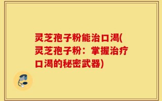 灵芝孢子粉能治口渴(灵芝孢子粉：掌握治疗口渴的秘密武器)