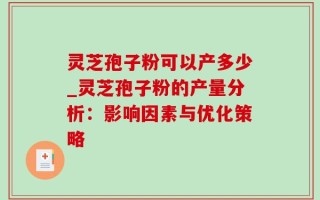 灵芝孢子粉可以产多少_灵芝孢子粉的产量分析：影响因素与优化策略