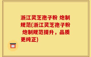 浙江灵芝孢子粉 炮制规范(浙江灵芝孢子粉 炮制规范提升，品质更纯正)