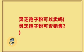 灵芝孢子粉可以卖吗(灵芝孢子粉可否销售？)
