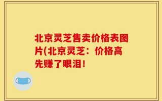 北京灵芝售卖价格表图片(北京灵芝：价格高先赚了眼泪！