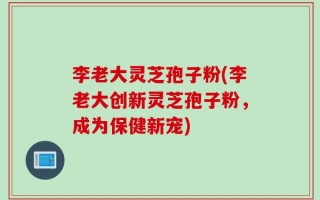 李老大灵芝孢子粉(李老大创新灵芝孢子粉，成为保健新宠)