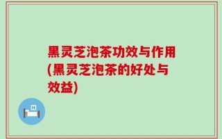 黑灵芝泡茶功效与作用(黑灵芝泡茶的好处与效益)
