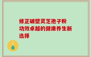 修正破壁灵芝孢子粉 功效卓越的健康养生新选择