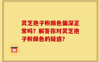 灵芝孢子粉颜色偏深正常吗？解答你对灵芝孢子粉颜色的疑惑？