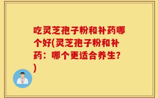 吃灵芝孢子粉和补药哪个好(灵芝孢子粉和补药：哪个更适合养生？)