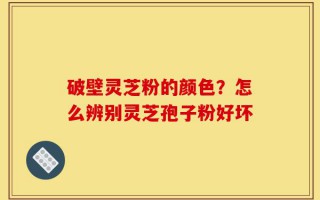破壁灵芝粉的颜色？怎么辨别灵芝孢子粉好坏