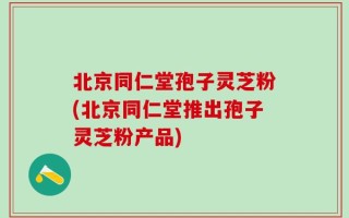 北京同仁堂孢子灵芝粉(北京同仁堂推出孢子灵芝粉产品)
