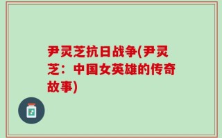 尹灵芝抗日战争(尹灵芝：中国女英雄的传奇故事)