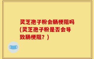 灵芝孢子粉会肠梗阻吗(灵芝孢子粉是否会导致肠梗阻？)