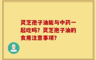 灵芝孢子油能与中药一起吃吗？灵芝孢子油的食用注意事项？
