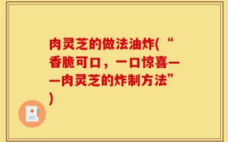 肉灵芝的做法油炸(“香脆可口，一口惊喜——肉灵芝的炸制方法”)