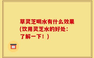草灵芝喝水有什么效果(饮用灵芝水的好处：了解一下！)