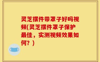 灵芝摆件带罩子好吗视频(灵芝摆件罩子保护最佳，实测视频效果如何？)